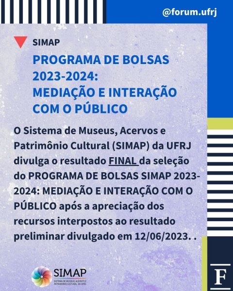 PROGRAMA DE BOLSAS 2023-2024:
MEDIAÇÃO E INTERAÇÃO COM O PÚBLICOO Sistema de Museus, Acervos e Patrimônio Cultural (SIMAP) da UFRJ divulga o resultado FINAL da seleção do PROGRAMA DE BOLSAS SIMAP 2023-2024: MEDIAÇÃO E INTERAÇÃO COM O PÚBLICO após a apreciação dos recursos interpostos ao resultado preliminar divulgado em 12/06/2023.