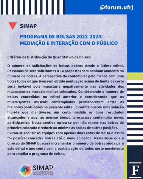 PROGRAMA DE BOLSAS 2023-2024:
MEDIAÇÃO E INTERAÇÃO COM O PÚBLICOCritérios de Distribuição do Quantitativo de Bolsas:

O número de solicitações de bolsas dobrou desde o último edital. Passamos de sete solicitantes a 14 propostas sem nenhum aumento no número de bolsas. A perspectiva de contemplar pelo menos com uma bolsa todos os que tivessem obtido pontuação acima do limite de corte seria inviável pois impactaria negativamente nas atividades dos museus/entes museais melhor colocados. Considerando o número de bolsas concedidas no edital anterior e considerando que os museus/entes museais contemplados permaneceram entre as melhores pontuações no presente edital, o comitê buscou uma solução híbrida que mantivesse, em certa medida os bons resultados alcançados e que, ao mesmo tempo, procurasse contemplar novos participantes. Nesse sentido optou-se por não mexer nas bolsas do primeiro colocado e reduzir ao mínimo as bolsas de outras posições. 
Evitou-se reduzir as equipes com apenas duas cotas de bolsa e assim foi possível conceder bolsas até o nono colocado. Ressalte-se que a direção do SIMAP buscará incrementar o número de bolsas ainda para este edital e que conta com a participação de todos neste movimento para ampliar o programa de bolsas.